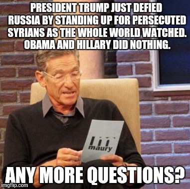 Maury Lie Detector | PRESIDENT TRUMP JUST DEFIED RUSSIA BY STANDING UP FOR PERSECUTED SYRIANS AS THE WHOLE WORLD WATCHED. OBAMA AND HILLARY DID NOTHING. ANY MORE QUESTIONS? | image tagged in memes,maury lie detector | made w/ Imgflip meme maker