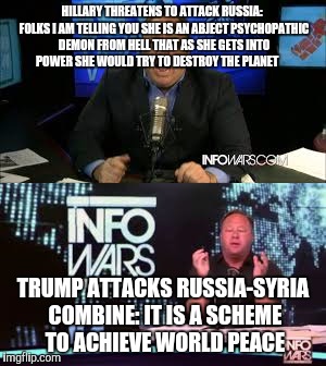Trumpophillia |  HILLARY THREATENS TO ATTACK RUSSIA:
 FOLKS I AM TELLING YOU SHE IS AN ABJECT PSYCHOPATHIC DEMON FROM HELL THAT AS SHE GETS INTO POWER SHE WOULD TRY TO DESTROY THE PLANET; TRUMP ATTACKS RUSSIA-SYRIA COMBINE:
IT IS A SCHEME TO ACHIEVE WORLD PEACE | image tagged in donald trump,alex jones,hillary clinton,russia | made w/ Imgflip meme maker