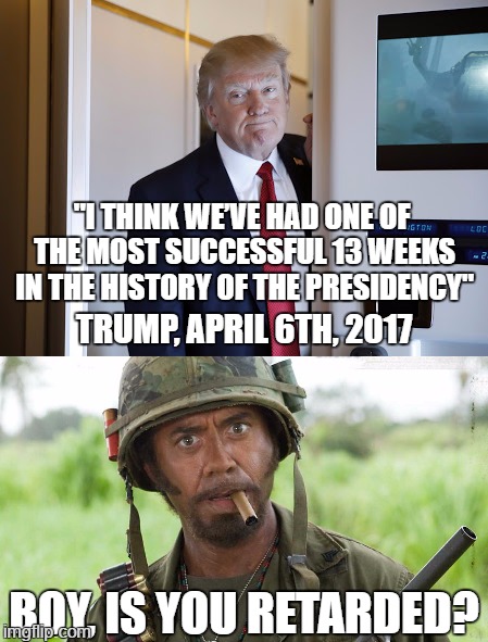 So this is what mental deficiency looks like... poor President Cheeto... poor delusional Cheeto... | "I THINK WE’VE HAD ONE OF THE MOST SUCCESSFUL 13 WEEKS IN THE HISTORY OF THE PRESIDENCY"; TRUMP, APRIL 6TH, 2017; BOY, IS YOU RETARDED? | image tagged in funny,funny memes,politics,president cheeto,robert downey jr tropic thunder,memes | made w/ Imgflip meme maker