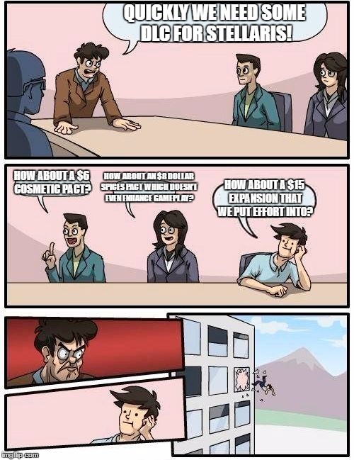 Every Paradox boardroom meeting |  QUICKLY WE NEED SOME DLC FOR STELLARIS! HOW ABOUT AN $8 DOLLAR SPICES PACT WHICH DOESN'T EVEN ENHANCE GAMEPLAY? HOW ABOUT A $6 COSMETIC PACT? HOW ABOUT A $15 EXPANSION THAT WE PUT EFFORT INTO? | image tagged in memes,boardroom meeting suggestion | made w/ Imgflip meme maker