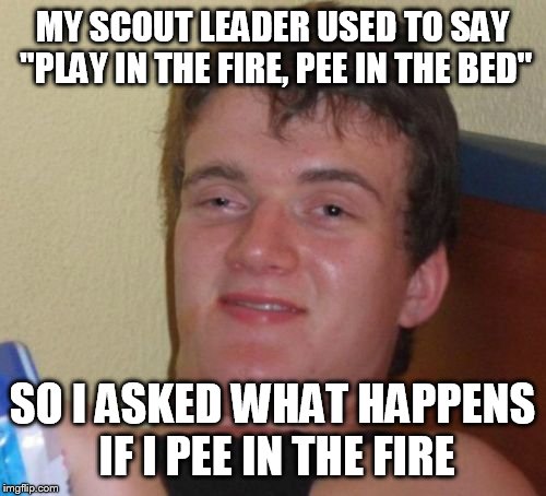 10 Guy | MY SCOUT LEADER USED TO SAY "PLAY IN THE FIRE, PEE IN THE BED"; SO I ASKED WHAT HAPPENS IF I PEE IN THE FIRE | image tagged in memes,10 guy | made w/ Imgflip meme maker