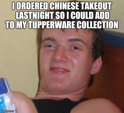 10 Guy | I ORDERED CHINESE TAKEOUT LASTNIGHT SO I COULD ADD TO MY TUPPERWARE COLLECTION | image tagged in memes,10 guy | made w/ Imgflip meme maker