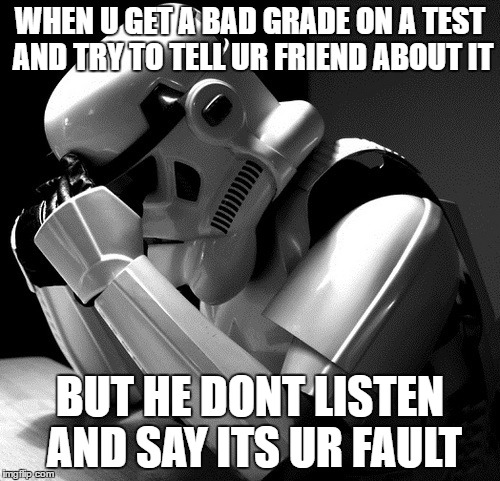Depressed Stormtrooper | WHEN U GET A BAD GRADE ON A TEST AND TRY TO TELL UR FRIEND ABOUT IT; BUT HE DONT LISTEN AND SAY ITS UR FAULT | image tagged in depressed stormtrooper | made w/ Imgflip meme maker