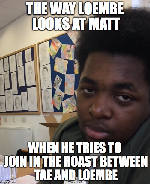 THE WAY LOEMBE LOOKS AT MATT; WHEN HE TRIES TO JOIN IN THE ROAST BETWEEN TAE AND LOEMBE | made w/ Imgflip meme maker