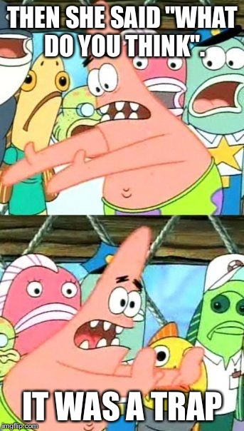 Put It Somewhere Else Patrick | THEN SHE SAID "WHAT DO YOU THINK". IT WAS A TRAP | image tagged in memes,put it somewhere else patrick | made w/ Imgflip meme maker