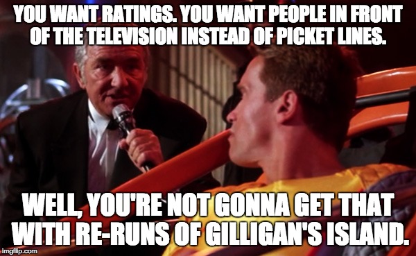 YOU WANT RATINGS. YOU WANT PEOPLE IN FRONT OF THE TELEVISION INSTEAD OF PICKET LINES. WELL, YOU'RE NOT GONNA GET THAT WITH RE-RUNS OF GILLIGAN'S ISLAND. | image tagged in dystopian game show host | made w/ Imgflip meme maker