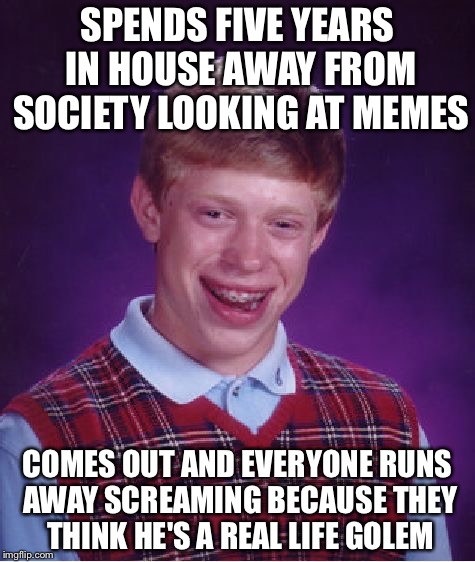 Bad Luck Brian Meme | SPENDS FIVE YEARS IN HOUSE AWAY FROM SOCIETY LOOKING AT MEMES; COMES OUT AND EVERYONE RUNS AWAY SCREAMING BECAUSE THEY THINK HE'S A REAL LIFE GOLEM | image tagged in memes,bad luck brian | made w/ Imgflip meme maker