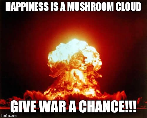 Nuclear Explosion Meme | HAPPINESS IS A MUSHROOM CLOUD; GIVE WAR A CHANCE!!! | image tagged in memes,nuclear explosion | made w/ Imgflip meme maker