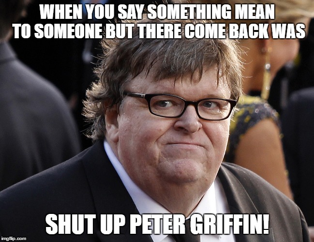 Michael Moore fat idiot | WHEN YOU SAY SOMETHING MEAN TO SOMEONE BUT THERE COME BACK WAS; SHUT UP PETER GRIFFIN! | image tagged in michael moore fat idiot | made w/ Imgflip meme maker