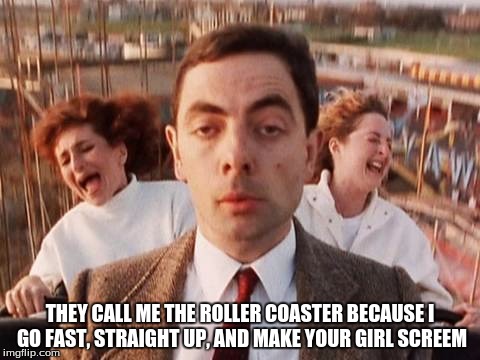 mr bean roller coaster | THEY CALL ME THE ROLLER COASTER BECAUSE I GO FAST, STRAIGHT UP, AND MAKE YOUR GIRL SCREEM | image tagged in mr bean roller coaster | made w/ Imgflip meme maker