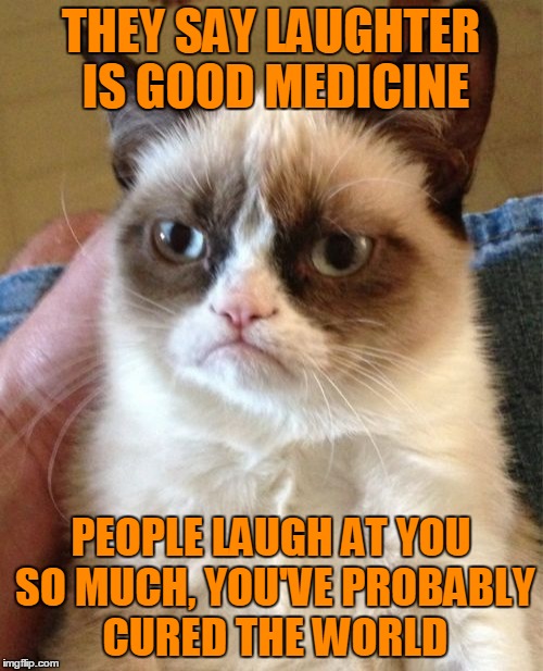 Grumpy Cat Meme | THEY SAY LAUGHTER IS GOOD MEDICINE PEOPLE LAUGH AT YOU SO MUCH, YOU'VE PROBABLY CURED THE WORLD | image tagged in memes,grumpy cat | made w/ Imgflip meme maker