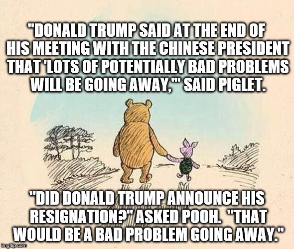 Pooh and Piglet | "DONALD TRUMP SAID AT THE END OF HIS MEETING WITH THE CHINESE PRESIDENT THAT 'LOTS OF POTENTIALLY BAD PROBLEMS WILL BE GOING AWAY,'" SAID PIGLET. "DID DONALD TRUMP ANNOUNCE HIS RESIGNATION?" ASKED POOH.  "THAT WOULD BE A BAD PROBLEM GOING AWAY." | image tagged in pooh and piglet | made w/ Imgflip meme maker