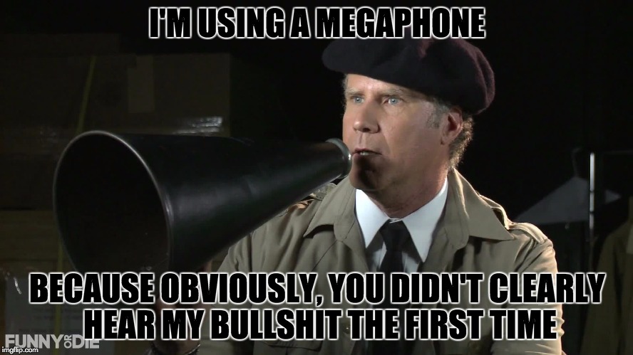 It's called the "Bullshit Factor," and my seminary professor uses it to justify his Kantian ethics | I'M USING A MEGAPHONE; BECAUSE OBVIOUSLY, YOU DIDN'T CLEARLY HEAR MY BULLSHIT THE FIRST TIME | image tagged in memes,bullshit,will ferrell | made w/ Imgflip meme maker