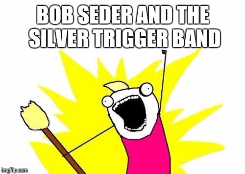 X All The Y Meme | BOB SEDER AND THE SILVER TRIGGER BAND | image tagged in memes,x all the y | made w/ Imgflip meme maker