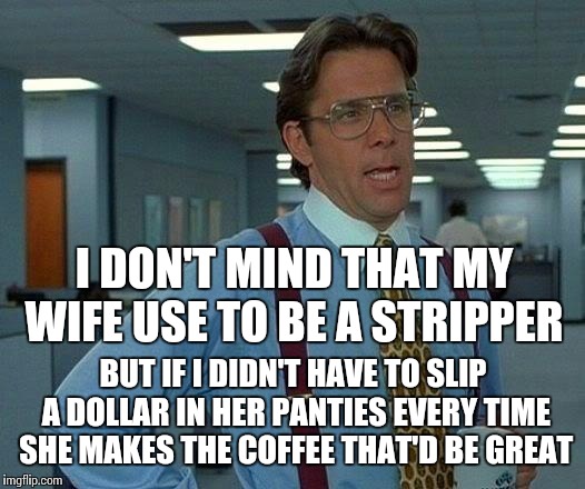 Old habits are hard to break | I DON'T MIND THAT MY WIFE USE TO BE A STRIPPER; BUT IF I DIDN'T HAVE TO SLIP A DOLLAR IN HER PANTIES EVERY TIME SHE MAKES THE COFFEE THAT'D BE GREAT | image tagged in memes,that would be great | made w/ Imgflip meme maker