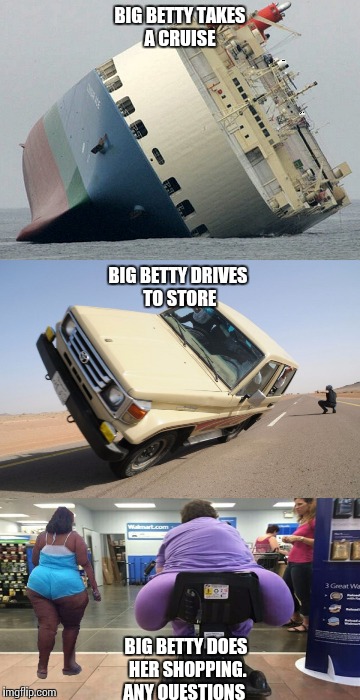 EVERYTHING GOES BIG BETTYS WAY | BIG BETTY TAKES A CRUISE; BIG BETTY DRIVES TO STORE; BIG BETTY DOES HER SHOPPING. ANY QUESTIONS | image tagged in original meme | made w/ Imgflip meme maker