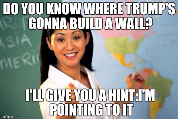 Useless highschool teacher | DO YOU KNOW WHERE TRUMP'S GONNA BUILD A WALL? I'LL GIVE YOU A HINT:I'M POINTING TO IT | image tagged in useless highschool teacher | made w/ Imgflip meme maker