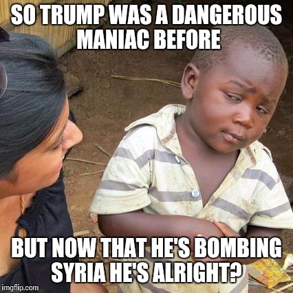 Third World Skeptical Kid Meme | SO TRUMP WAS A DANGEROUS MANIAC BEFORE; BUT NOW THAT HE'S BOMBING SYRIA HE'S ALRIGHT? | image tagged in memes,third world skeptical kid | made w/ Imgflip meme maker