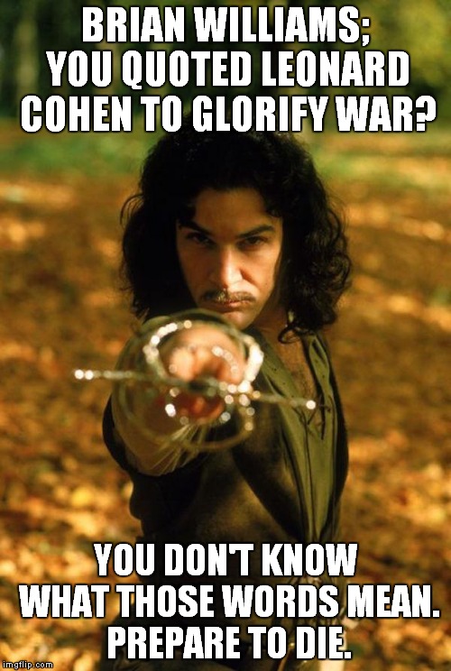 Brian Williams Prepare To Die | BRIAN WILLIAMS; YOU QUOTED LEONARD COHEN TO GLORIFY WAR? YOU DON'T KNOW WHAT THOSE WORDS MEAN. PREPARE TO DIE. | image tagged in brian williams was there,brian williams brag,inigo montoya | made w/ Imgflip meme maker