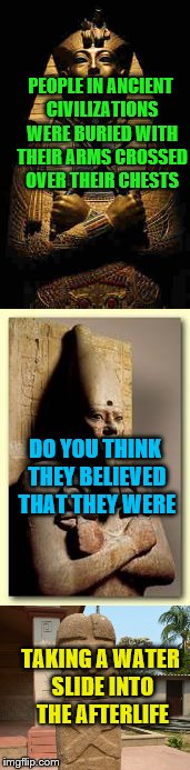 I'm Just Saying.......  | PEOPLE IN ANCIENT CIVILIZATIONS WERE BURIED WITH THEIR ARMS CROSSED OVER THEIR CHESTS; DO YOU THINK THEY BELIEVED THAT THEY WERE; TAKING A WATER SLIDE INTO THE AFTERLIFE | image tagged in death | made w/ Imgflip meme maker