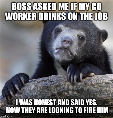 Confession Bear | BOSS ASKED ME IF MY CO WORKER DRINKS ON THE JOB; I WAS HONEST AND SAID YES.  NOW THEY ARE LOOKING TO FIRE HIM | image tagged in memes,confession bear | made w/ Imgflip meme maker