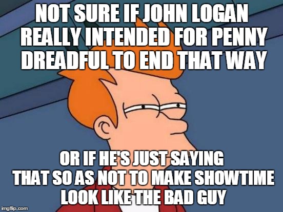 Futurama Fry | NOT SURE IF JOHN LOGAN REALLY INTENDED FOR PENNY DREADFUL TO END THAT WAY; OR IF HE'S JUST SAYING THAT SO AS NOT TO MAKE SHOWTIME LOOK LIKE THE BAD GUY | image tagged in memes,futurama fry | made w/ Imgflip meme maker