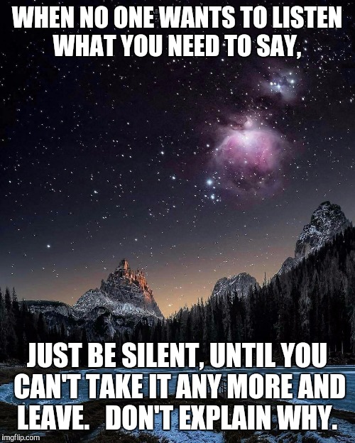 Silence  | WHEN NO ONE WANTS TO LISTEN WHAT YOU NEED TO SAY, JUST BE SILENT, UNTIL YOU CAN'T TAKE IT ANY MORE AND LEAVE. 

DON'T EXPLAIN WHY. | image tagged in silence | made w/ Imgflip meme maker