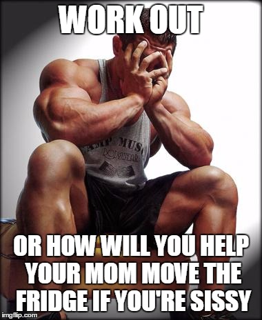 Depressed Bodybuilder | WORK OUT; OR HOW WILL YOU HELP YOUR MOM MOVE THE FRIDGE IF YOU'RE SISSY | image tagged in depressed bodybuilder | made w/ Imgflip meme maker