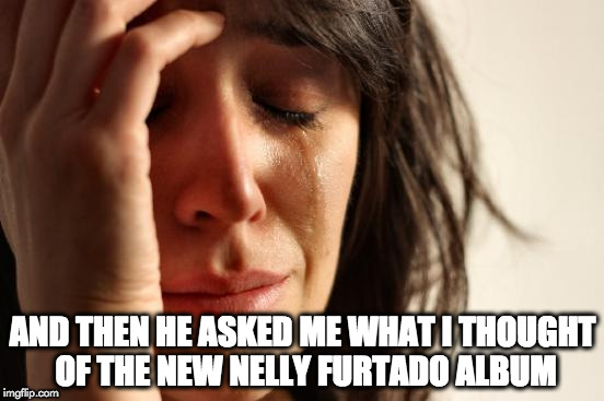 First World Problems | AND THEN HE ASKED ME WHAT I THOUGHT OF THE NEW NELLY FURTADO ALBUM | image tagged in memes,first world problems | made w/ Imgflip meme maker