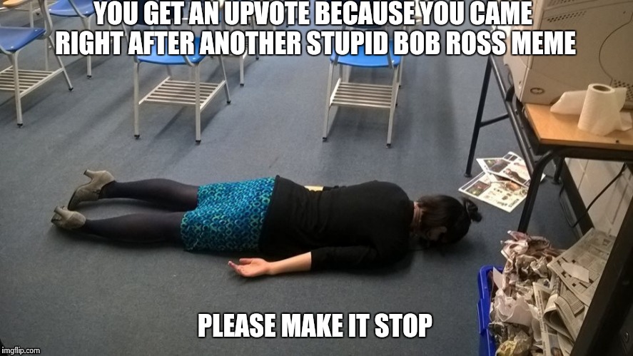 Please make it stop | YOU GET AN UPVOTE BECAUSE YOU CAME RIGHT AFTER ANOTHER STUPID BOB ROSS MEME PLEASE MAKE IT STOP | image tagged in please make it stop | made w/ Imgflip meme maker