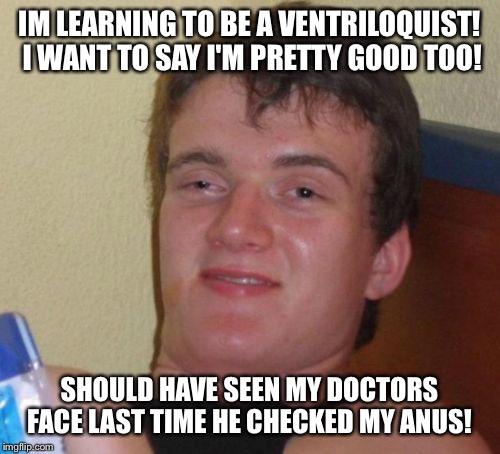 Hello in there! | IM LEARNING TO BE A VENTRILOQUIST! I WANT TO SAY I'M PRETTY GOOD TOO! SHOULD HAVE SEEN MY DOCTORS FACE LAST TIME HE CHECKED MY ANUS! | image tagged in memes,10 guy,funny | made w/ Imgflip meme maker