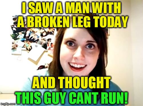 Overly Attached Girlfriend |  I SAW A MAN WITH A BROKEN LEG TODAY; AND THOUGHT; THIS GUY CANT RUN! | image tagged in memes,overly attached girlfriend,crazy girlfriend,broken leg,cant run,funny memes | made w/ Imgflip meme maker