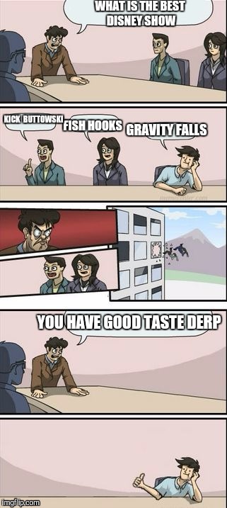 Boardroom Meeting Sugg 2 | WHAT IS THE BEST DISNEY SHOW; KICK 
BUTTOWSKI; GRAVITY FALLS; FISH HOOKS; YOU HAVE GOOD TASTE DERP | image tagged in boardroom meeting sugg 2 | made w/ Imgflip meme maker