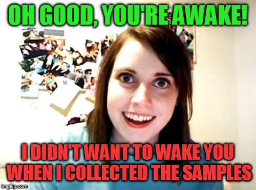 Overly Attached Girlfriend Weekend | OH GOOD, YOU'RE AWAKE! I DIDN'T WANT TO WAKE YOU WHEN I COLLECTED THE SAMPLES | image tagged in memes,overly attached girlfriend,overly attached girlfriend weekend | made w/ Imgflip meme maker