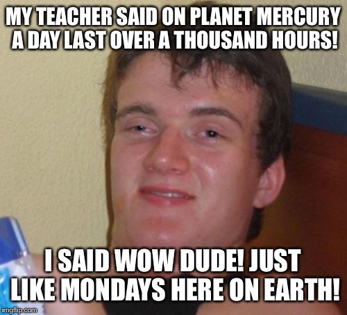 Monday, Monday  | MY TEACHER SAID ON PLANET MERCURY A DAY LAST OVER A THOUSAND HOURS! I SAID WOW DUDE! JUST LIKE MONDAYS HERE ON EARTH! | image tagged in memes,10 guy,funny | made w/ Imgflip meme maker