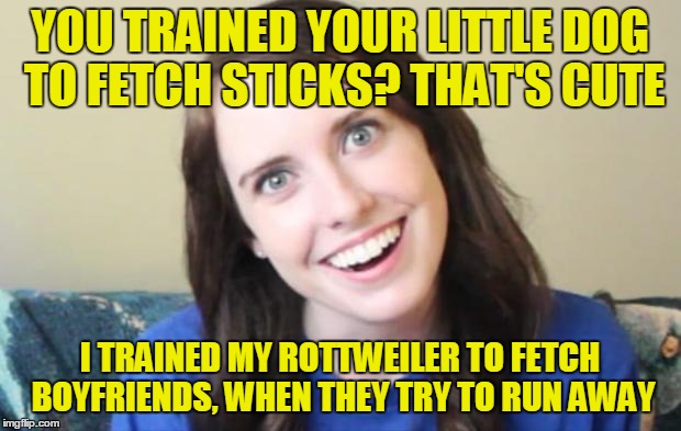 Welp | YOU TRAINED YOUR LITTLE DOG TO FETCH STICKS? THAT'S CUTE; I TRAINED MY ROTTWEILER TO FETCH BOYFRIENDS, WHEN THEY TRY TO RUN AWAY | image tagged in overly obsessed girlfriend,memes,overly attached girlfriend,overly attached girlfriend weekend,craziness_all_the_way,socrates | made w/ Imgflip meme maker