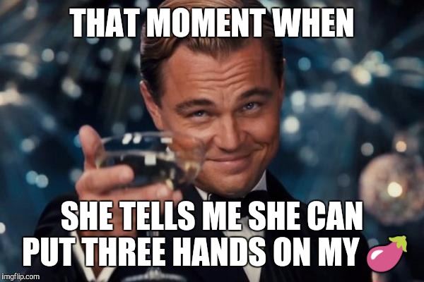 Leonardo Dicaprio Cheers Meme | THAT MOMENT WHEN; SHE TELLS ME SHE CAN PUT THREE HANDS ON MY 🍆 | image tagged in memes,leonardo dicaprio cheers | made w/ Imgflip meme maker