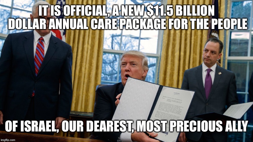 trump executive orders | IT IS OFFICIAL, A NEW $11.5 BILLION DOLLAR ANNUAL CARE PACKAGE FOR THE PEOPLE; OF ISRAEL, OUR DEAREST, MOST PRECIOUS ALLY | image tagged in trump executive orders | made w/ Imgflip meme maker