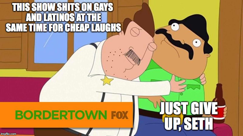 Bordertown | THIS SHOW SHITS ON GAYS AND LATINOS AT THE SAME TIME FOR CHEAP LAUGHS; JUST GIVE UP, SETH | image tagged in bordertown,seth macfarlane,memes | made w/ Imgflip meme maker