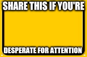 Blank Yellow Sign Meme | SHARE THIS IF YOU'RE; DESPERATE FOR ATTENTION | image tagged in memes,blank yellow sign | made w/ Imgflip meme maker