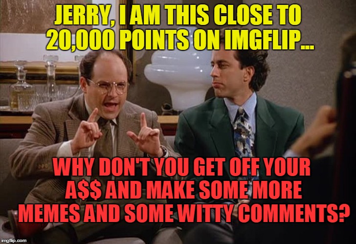 Jerry, I am this close | JERRY, I AM THIS CLOSE TO 20,000 POINTS ON IMGFLIP... WHY DON'T YOU GET OFF YOUR A$$ AND MAKE SOME MORE MEMES AND SOME WITTY COMMENTS? | image tagged in george is this close,no shrinkage,memes_for_life | made w/ Imgflip meme maker