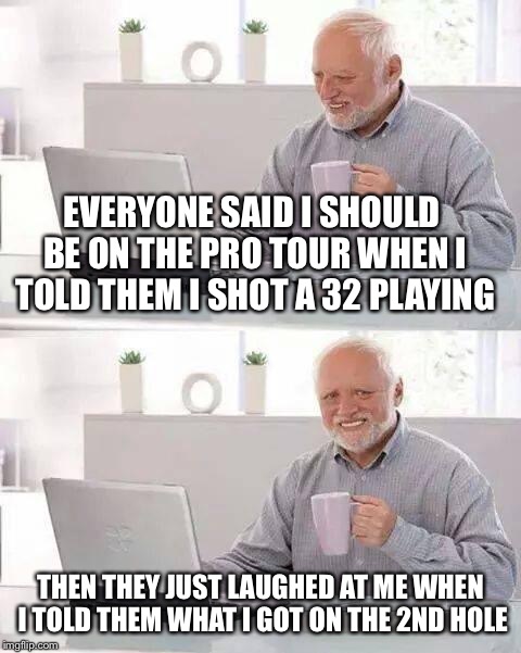 Hide the Pain Harold | EVERYONE SAID I SHOULD BE ON THE PRO TOUR WHEN I TOLD THEM I SHOT A 32 PLAYING; THEN THEY JUST LAUGHED AT ME WHEN I TOLD THEM WHAT I GOT ON THE 2ND HOLE | image tagged in memes,hide the pain harold | made w/ Imgflip meme maker