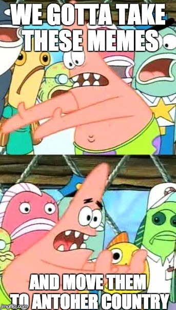 Put It Somewhere Else Patrick | WE GOTTA TAKE THESE MEMES; AND MOVE THEM TO ANTOHER COUNTRY | image tagged in memes,put it somewhere else patrick | made w/ Imgflip meme maker