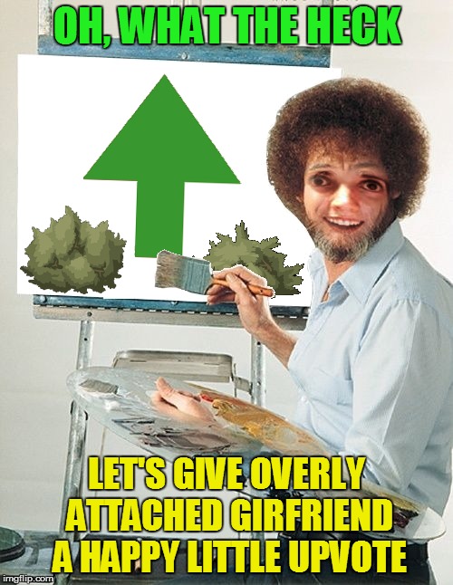 Shoot, let's have a threesome. Bob Ross - Upvote - OAG Period | OH, WHAT THE HECK; LET'S GIVE OVERLY ATTACHED GIRFRIEND A HAPPY LITTLE UPVOTE | image tagged in memes,bob ross week,upvote week,overly attached girlfriend weekend | made w/ Imgflip meme maker