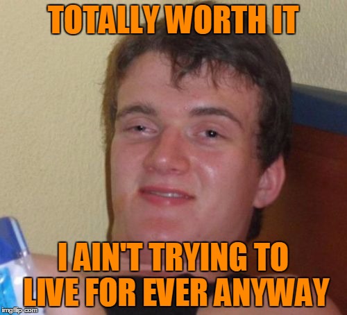 10 Guy Meme | TOTALLY WORTH IT I AIN'T TRYING TO LIVE FOR EVER ANYWAY | image tagged in memes,10 guy | made w/ Imgflip meme maker