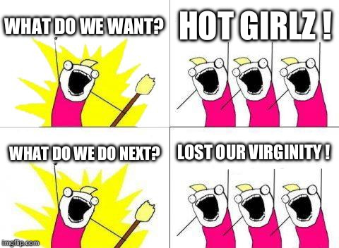 What Do We Want Meme | WHAT DO WE WANT? HOT GIRLZ ! WHAT DO WE DO NEXT? LOST OUR VIRGINITY ! | image tagged in memes,what do we want | made w/ Imgflip meme maker