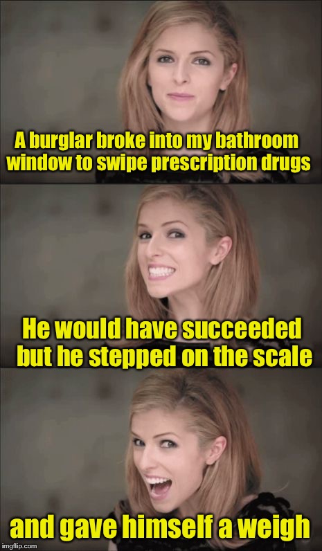 Bad Pun Anna Kendrick Meme | A burglar broke into my bathroom window to swipe prescription drugs; He would have succeeded but he stepped on the scale; and gave himself a weigh | image tagged in memes,bad pun anna kendrick | made w/ Imgflip meme maker