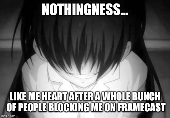 Creepy anime girl | NOTHINGNESS... LIKE ME HEART AFTER A WHOLE BUNCH OF PEOPLE BLOCKING ME ON FRAMECAST | image tagged in creepy anime girl | made w/ Imgflip meme maker