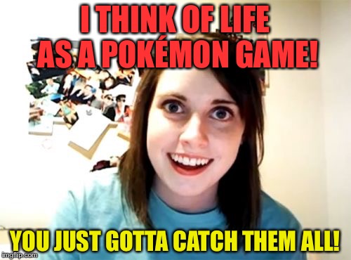 Oh Please No! Overly Attached Girlfriend Weekend (Socrates and Craziness_all_the_way Event! April 7-9th) | I THINK OF LIFE AS A POKÉMON GAME! YOU JUST GOTTA CATCH THEM ALL! | image tagged in memes,overly attached girlfriend,funny,pokemon,life | made w/ Imgflip meme maker