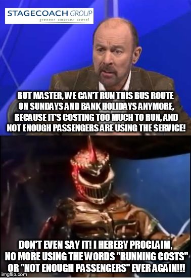 Lord Zedd angry with Stagecoach! | BUT MASTER, WE CAN'T RUN THIS BUS ROUTE ON SUNDAYS AND BANK HOLIDAYS ANYMORE, BECAUSE IT'S COSTING TOO MUCH TO RUN, AND NOT ENOUGH PASSENGERS ARE USING THE SERVICE! DON'T EVEN SAY IT! I HEREBY PROCLAIM, NO MORE USING THE WORDS "RUNNING COSTS" OR "NOT ENOUGH PASSENGERS" EVER AGAIN!!! | image tagged in lord zedd,power rangers,stagecoach bus | made w/ Imgflip meme maker